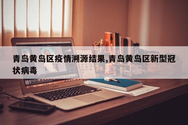 青岛黄岛区疫情溯源结果,青岛黄岛区新型冠状病毒