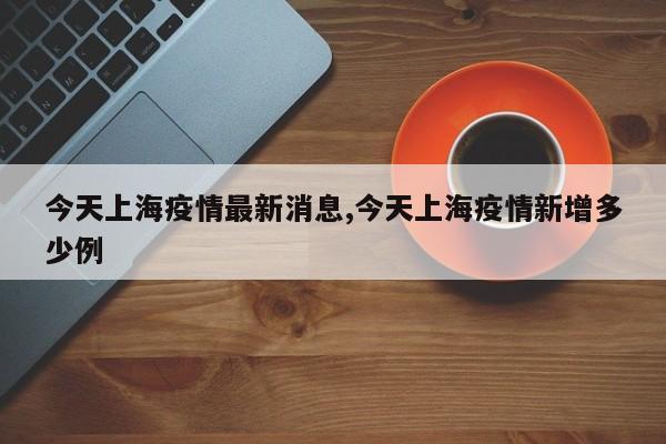 今天上海疫情最新消息,今天上海疫情新增多少例