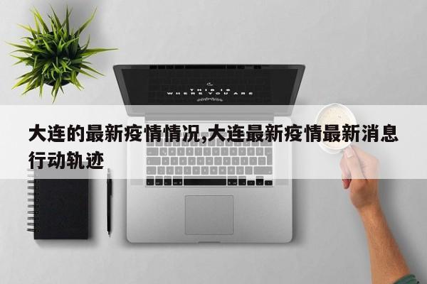 大连的最新疫情情况,大连最新疫情最新消息行动轨迹