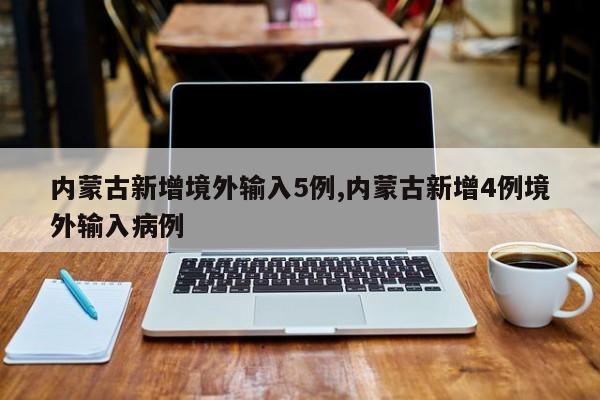 内蒙古新增境外输入5例,内蒙古新增4例境外输入病例