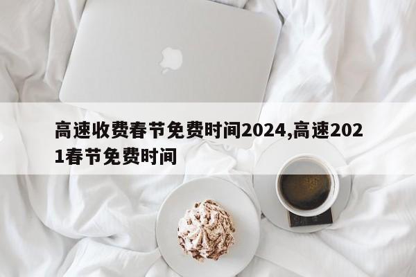 高速收费春节免费时间2024,高速2021春节免费时间